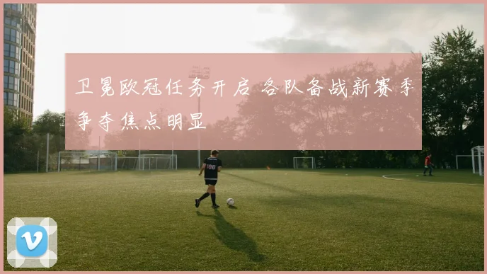 卫冕欧冠任务开启 各队备战新赛季争夺焦点明显