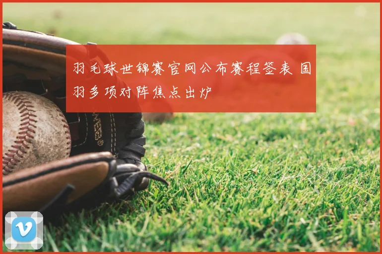 羽毛球世锦赛官网公布赛程签表 国羽多项对阵焦点出炉