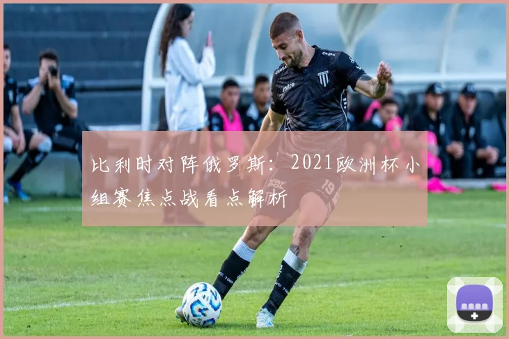 比利时对阵俄罗斯:2021欧洲杯小组赛焦点战看点解析