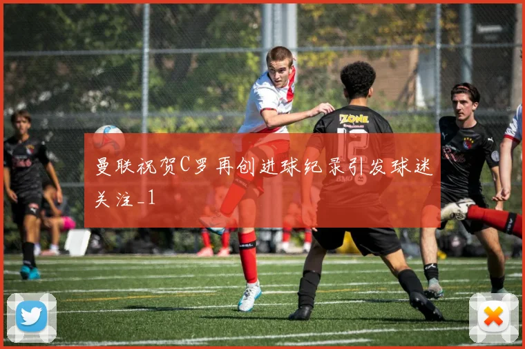 曼联祝贺C罗再创进球纪录引发球迷关注_1
