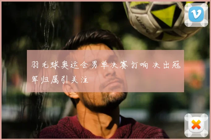 羽毛球奥运会男单决赛打响 决出冠军归属引关注