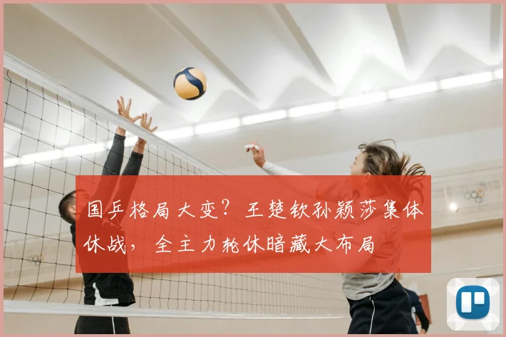 国乒格局大变？王楚钦孙颖莎集体休战，全主力轮休暗藏大布局