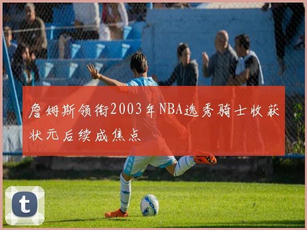 詹姆斯领衔2003年NBA选秀骑士收获状元后续成焦点
