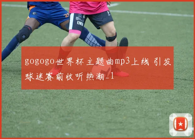 gogogo世界杯主题曲mp3上线 引发球迷赛前收听热潮_1