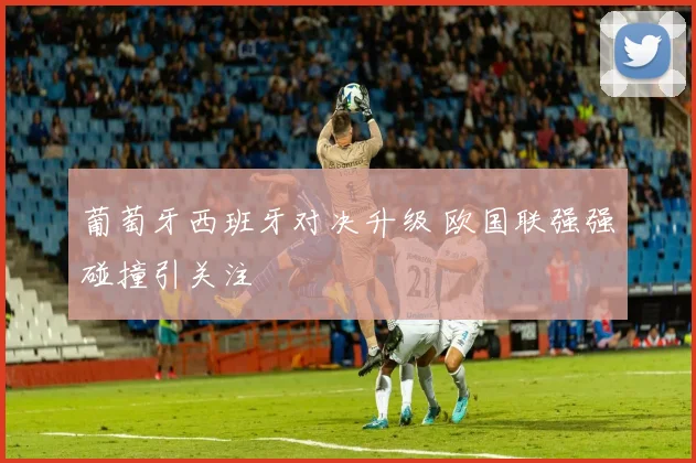 葡萄牙西班牙对决升级 欧国联强强碰撞引关注