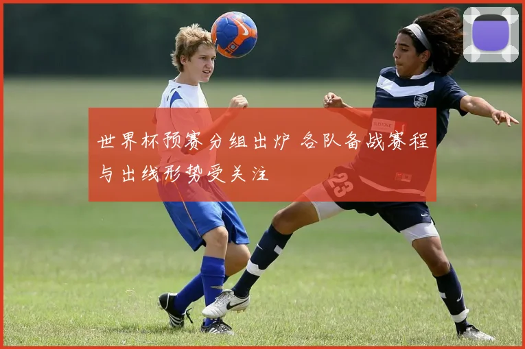 世界杯预赛分组出炉 各队备战赛程与出线形势受关注