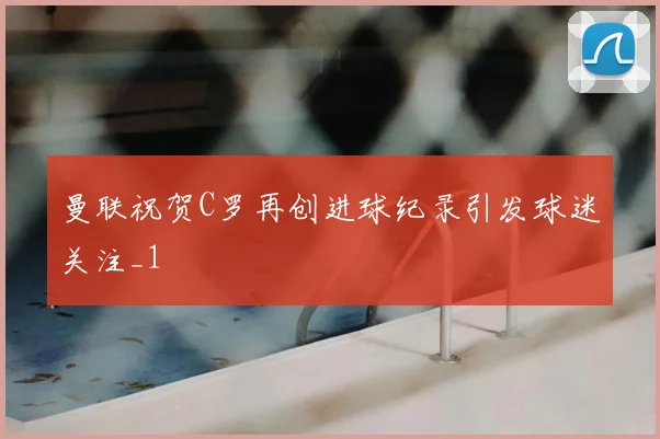曼联祝贺C罗再创进球纪录引发球迷关注_1