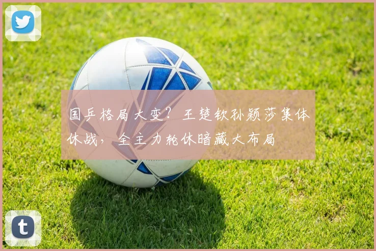 国乒格局大变？王楚钦孙颖莎集体休战，全主力轮休暗藏大布局