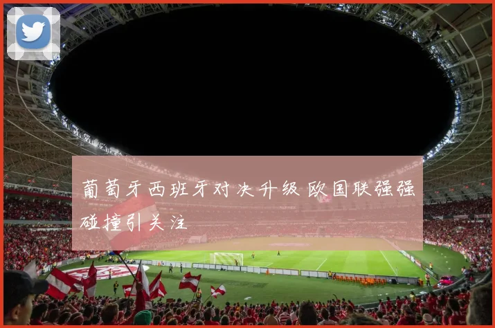 葡萄牙西班牙对决升级 欧国联强强碰撞引关注