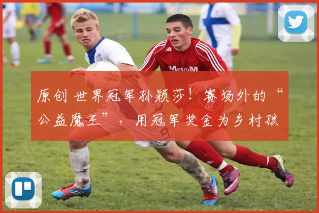 原创 世界冠军孙颖莎！赛场外的“公益魔王”，用冠军奖金为乡村孩子筑梦