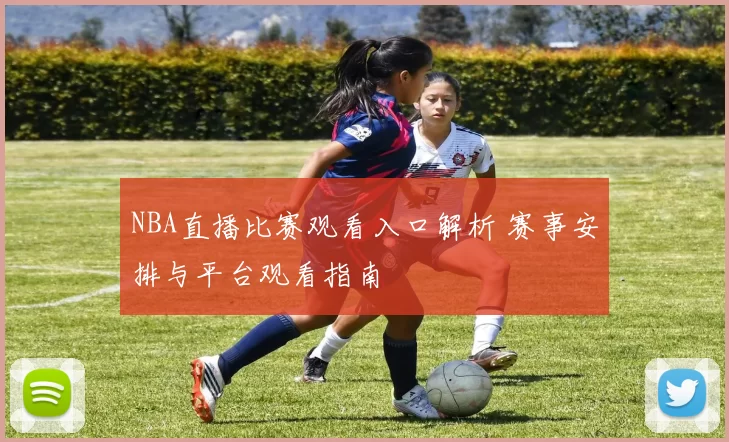 NBA直播比赛观看入口解析 赛事安排与平台观看指南