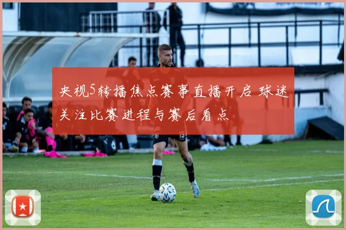 央视5转播焦点赛事直播开启 球迷关注比赛进程与赛后看点
