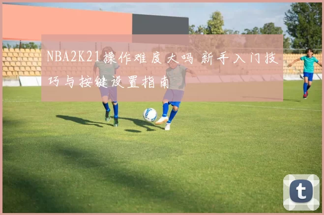 NBA2K21操作难度大吗 新手入门技巧与按键设置指南