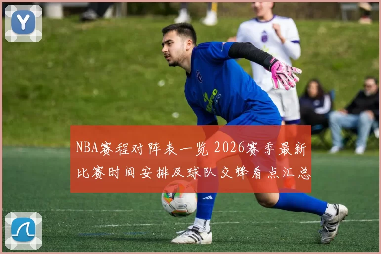 NBA赛程对阵表一览 2026赛季最新比赛时间安排及球队交锋看点汇总