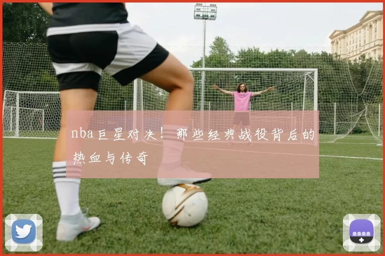nba巨星对决！那些经典战役背后的热血与传奇