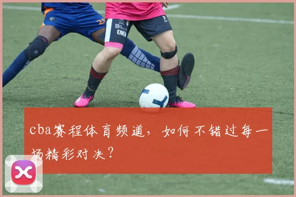 cba赛程体育频道，如何不错过每一场精彩对决？