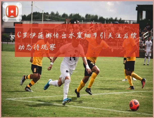C罗伊莲娜传出水震细节引关注后续动态待观察