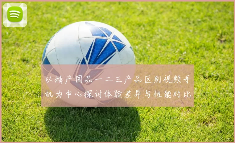 以精产国品一二三产品区别视频手机为中心探讨体验差异与性能对比