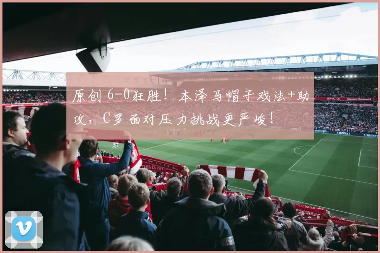 原创 6-0狂胜!本泽马帽子戏法+助攻,C罗面对压力挑战更严峻!