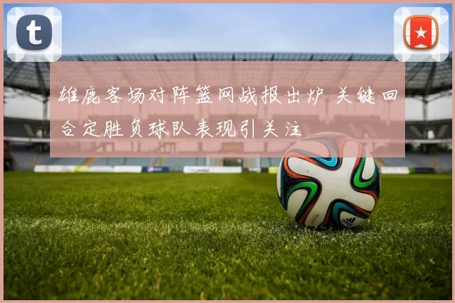 雄鹿客场对阵篮网战报出炉 关键回合定胜负球队表现引关注