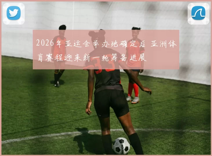 2026年亚运会举办地确定后 亚洲体育赛程迎来新一轮筹备进展