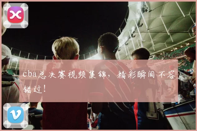 cba总决赛视频集锦，精彩瞬间不容错过！