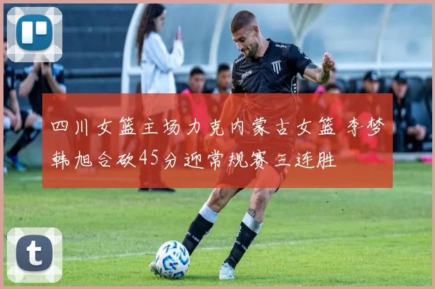 四川女篮主场力克内蒙古女篮 李梦韩旭合砍45分迎常规赛三连胜