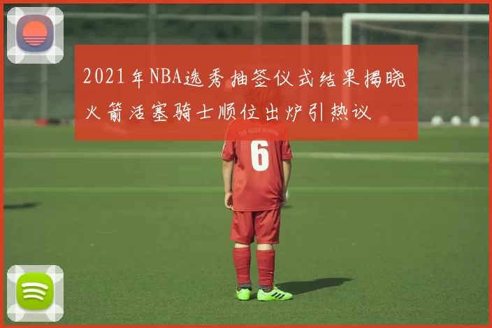 2021年NBA选秀抽签仪式结果揭晓 火箭活塞骑士顺位出炉引热议