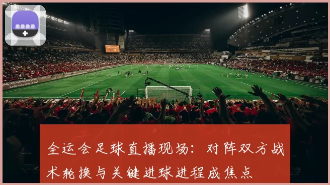 全运会足球直播现场：对阵双方战术轮换与关键进球进程成焦点
