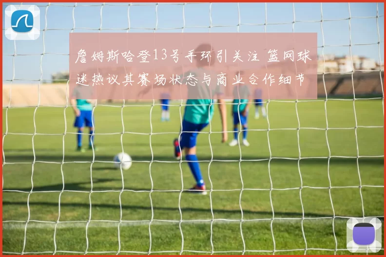 詹姆斯哈登13号手环引关注 篮网球迷热议其赛场状态与商业合作细节