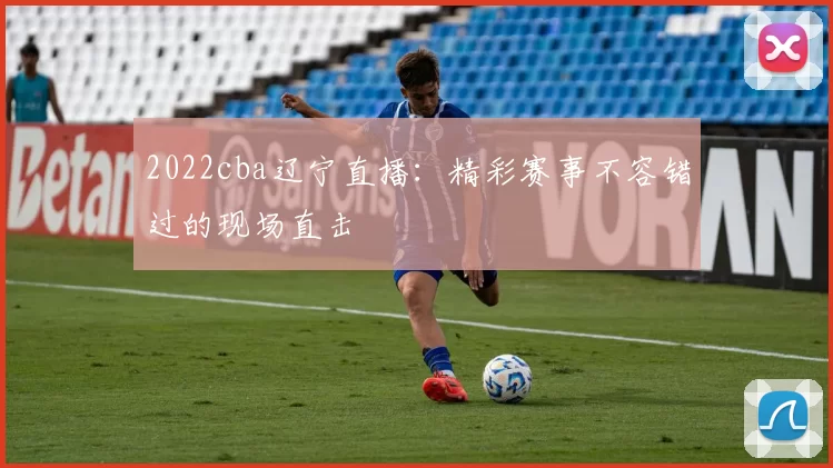 2022cba辽宁直播:精彩赛事不容错过的现场直击