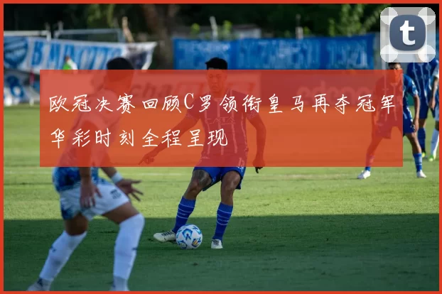 欧冠决赛回顾C罗领衔皇马再夺冠军华彩时刻全程呈现