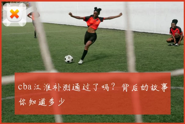 cba江淮补测通过了吗？背后的故事你知道多少