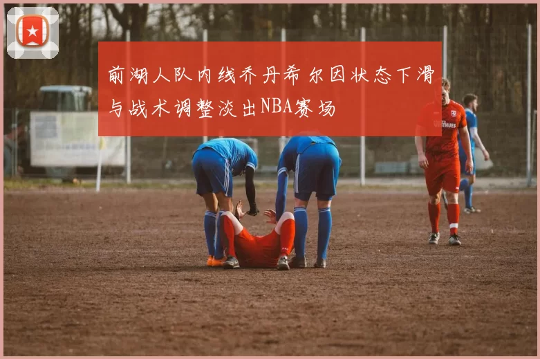 前湖人队内线乔丹希尔因状态下滑与战术调整淡出NBA赛场