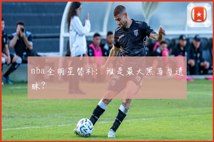 nba全明星替补:谁是最大黑马与遗珠?