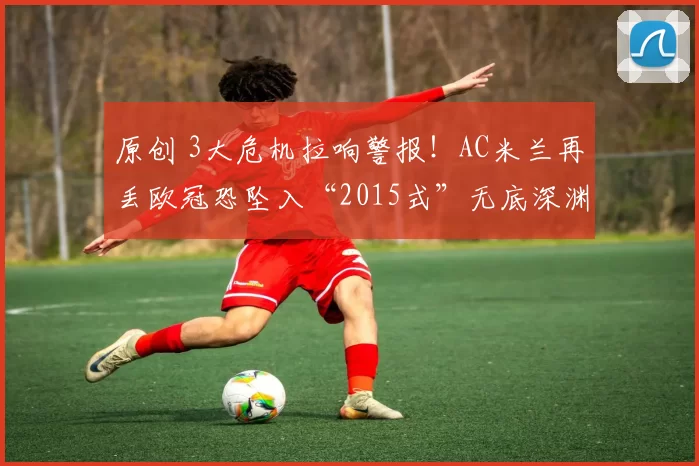 原创 3大危机拉响警报！AC米兰再丢欧冠恐坠入“2015式”无底深渊？
