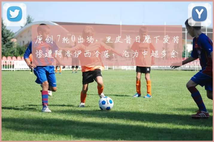 原创 7轮0出场，里皮昔日麾下爱将惨遭阿洛伊西冷落，沦为中超多余人