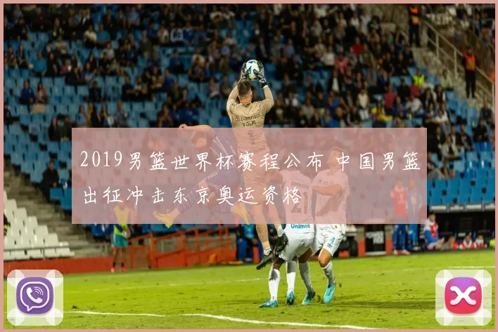 2019男篮世界杯赛程公布 中国男篮出征冲击东京奥运资格