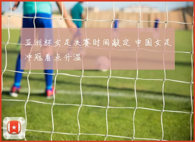 亚洲杯女足决赛时间敲定 中国女足冲冠看点升温
