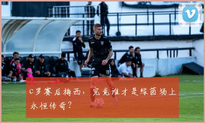 c罗赛后梅西，究竟谁才是绿茵场上永恒传奇？