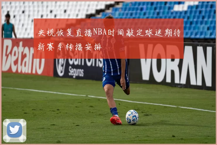 央视恢复直播NBA时间敲定球迷期待新赛季转播安排