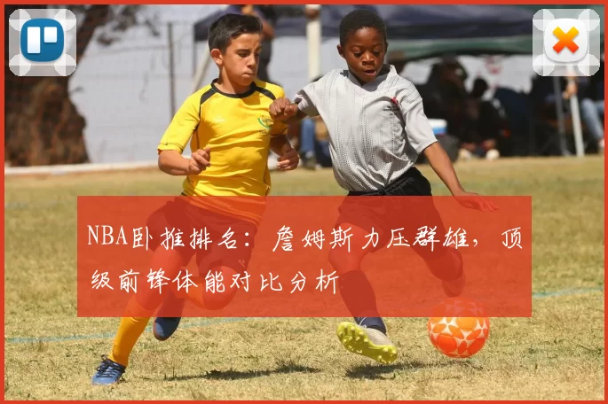 NBA卧推排名:詹姆斯力压群雄,顶级前锋体能对比分析