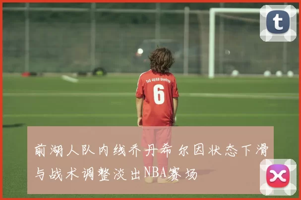 前湖人队内线乔丹希尔因状态下滑与战术调整淡出NBA赛场