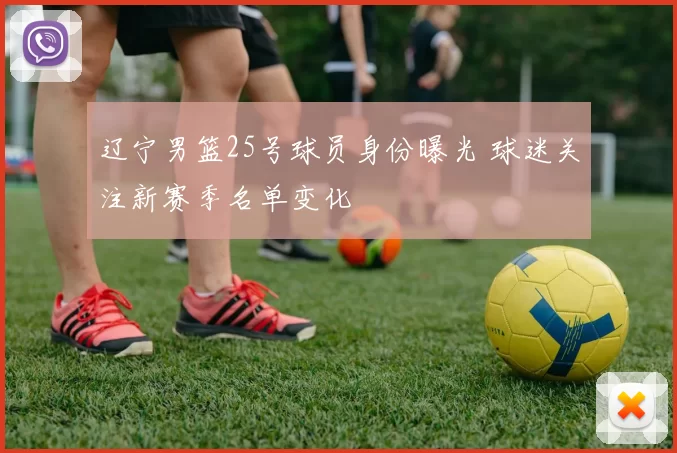 辽宁男篮25号球员身份曝光 球迷关注新赛季名单变化