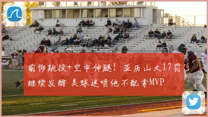 前仰跳投+空中伸腿！亚历山大17罚继续发酵 美球迷喷他不配拿MVP