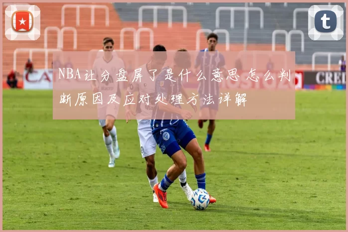 NBA让分盘屏了是什么意思 怎么判断原因及应对处理方法详解