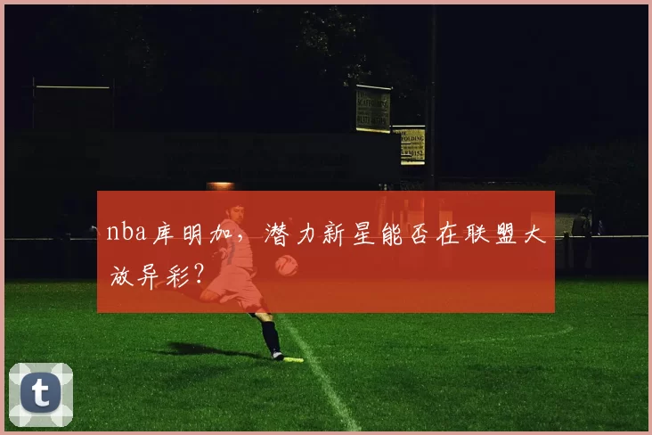 nba库明加，潜力新星能否在联盟大放异彩？