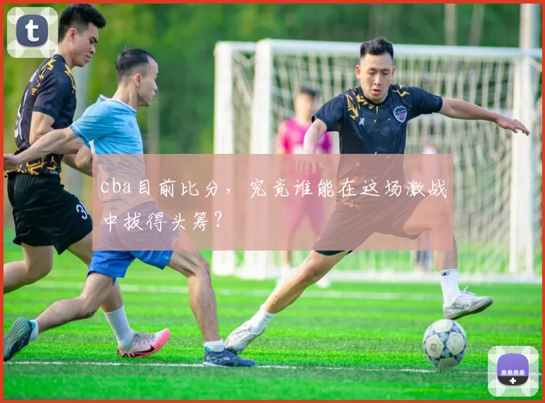 cba目前比分，究竟谁能在这场激战中拔得头筹？