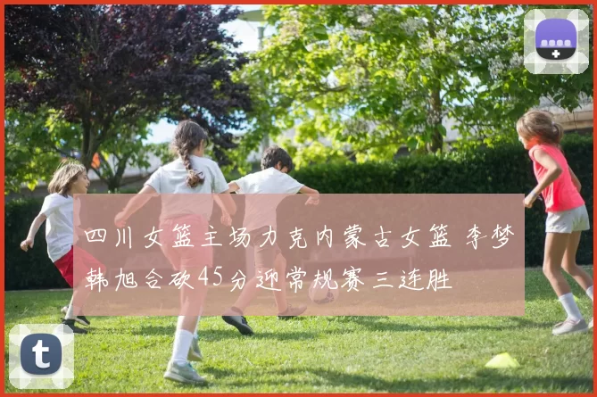 四川女篮主场力克内蒙古女篮 李梦韩旭合砍45分迎常规赛三连胜