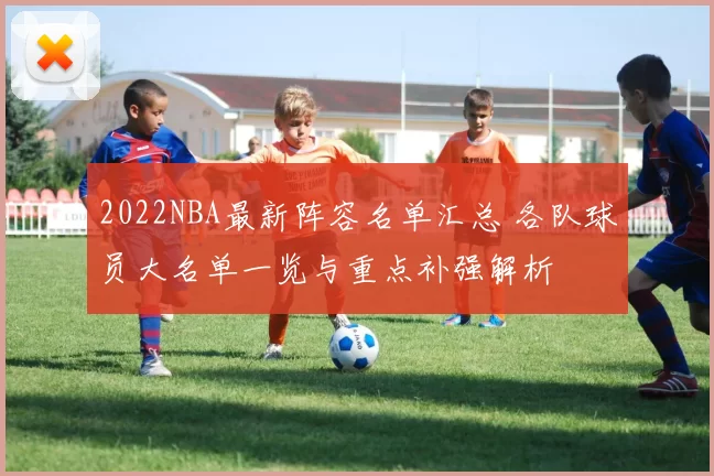 2022NBA最新阵容名单汇总 各队球员大名单一览与重点补强解析